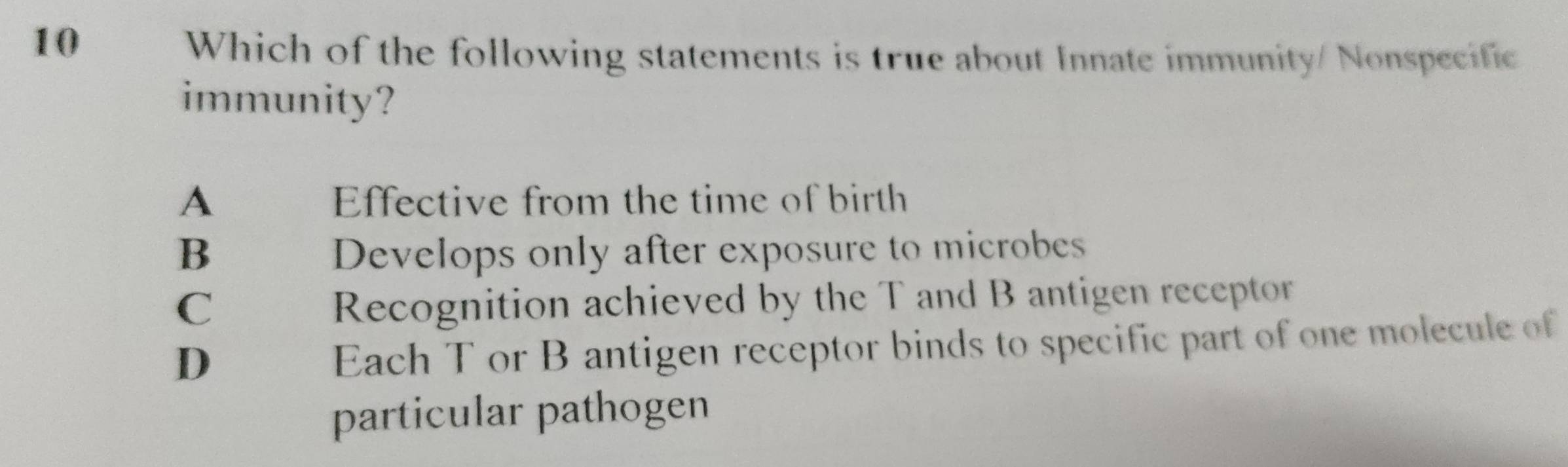 Which of the following statements is true about Innate immunity/ Nonspecific
immunity?
A Effective from the time of birth
B Develops only after exposure to microbes
C
Recognition achieved by the T and B antigen receptor
D
Each T or B antigen receptor binds to specific part of one molecule of
particular pathogen