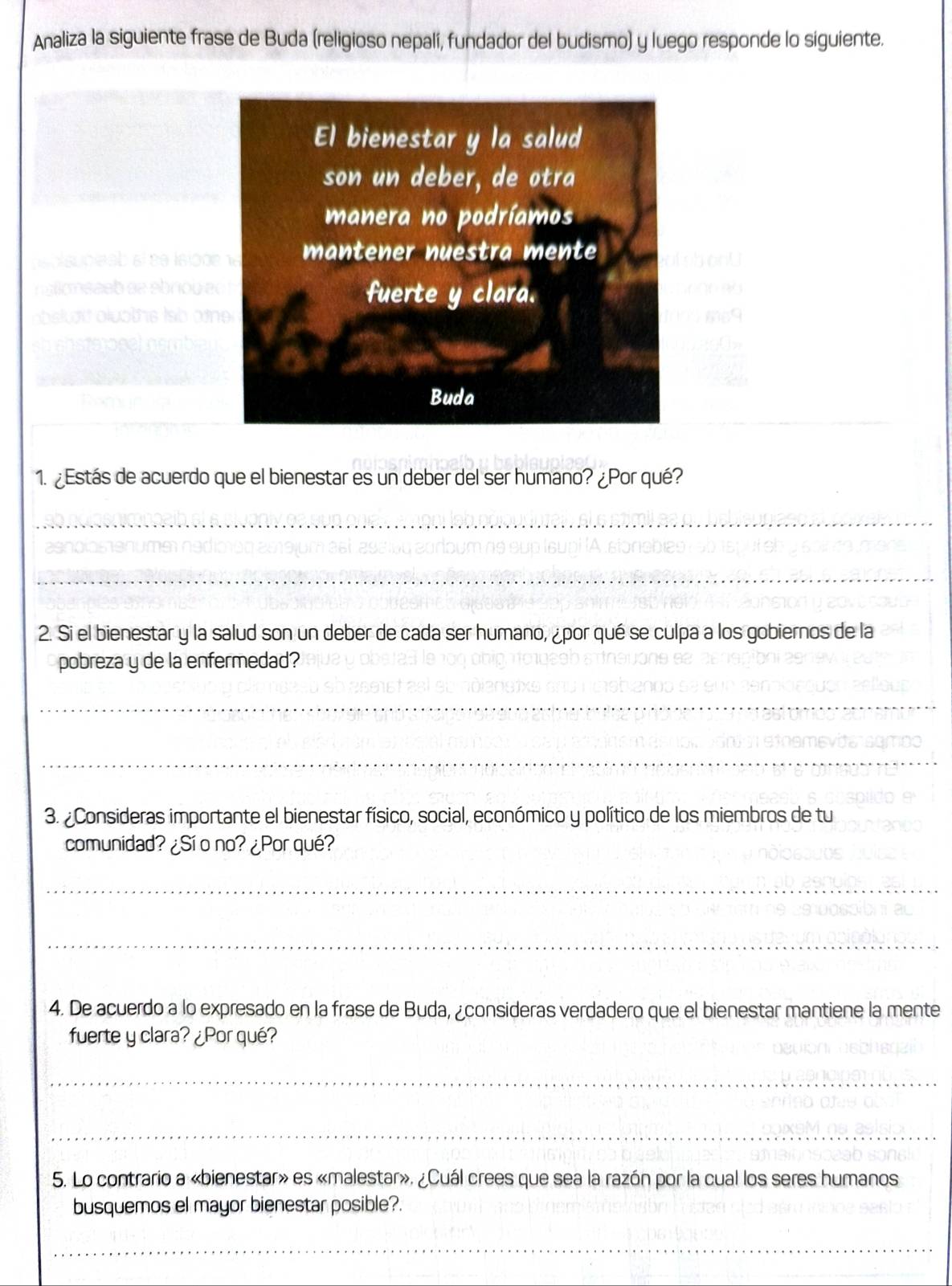 Analiza la siguiente frase de Buda (religioso nepalí, fundador del budismo) y luego responde lo siguiente. 
1. ¿Estás de acuerdo que el bienestar es un deber del ser humano? ¿Por qué? 
_ 
_ 
2. Si el bienestar y la salud son un deber de cada ser humano, ¿por qué se culpa a los gobiernos de la 
pobreza y de la enfermedad? 
_ 
_ 
3. ¿Consideras importante el bienestar físico, social, económico y político de los miembros de tu 
comunidad? ¿Sí o no? ¿Porqué? 
_ 
_ 
4. De acuerdo a lo expresado en la frase de Buda, ¿consideras verdadero que el bienestar mantiene la mente 
fuerte y clara? ¿Por qué? 
_ 
_ 
5. Lo contrario a «bienestar» es «malestar», ¿Cuál crees que sea la razón por la cual los seres humanos 
busquemos el mayor bienestar posible?. 
_