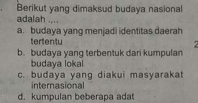 Berikut yang dimaksud budaya nasional
adalah .,..
a. budaya yang menjadi identitas daerah
tertentu
2
b. budaya yang terbentuk dari kumpulan
budaya lokal
c. budaya yang diakui masyarakat
internasional
d. kumpulan beberapa adat