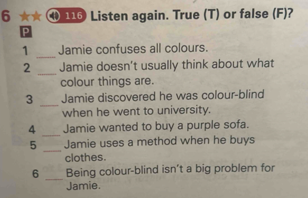 6 116 Listen again. True (T) or false (F)? 
p 
1 _Jamie confuses all colours. 
_ 
2 Jamie doesn’t usually think about what 
colour things are. 
3 _Jamie discovered he was colour-blind 
when he went to university. 
4 _Jamie wanted to buy a purple sofa. 
_ 
5 Jamie uses a method when he buys 
clothes. 
6 _Being colour-blind isn’t a big problem for 
Jamie.