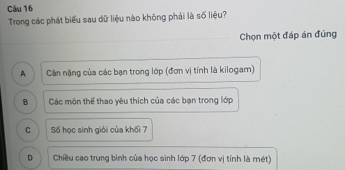 Trong các phát biểu sau dữ liệu nào không phải là số liệu?
Chọn một đáp án đúng
A Cân nặng của các bạn trong lớp (đơn vị tính là kilogam)
B Các môn thể thao yêu thích của các bạn trong lớp
C Số học sinh giỏi của khối 7
D Chiều cao trung bình của học sinh lớp 7 (đơn vị tính là mét)