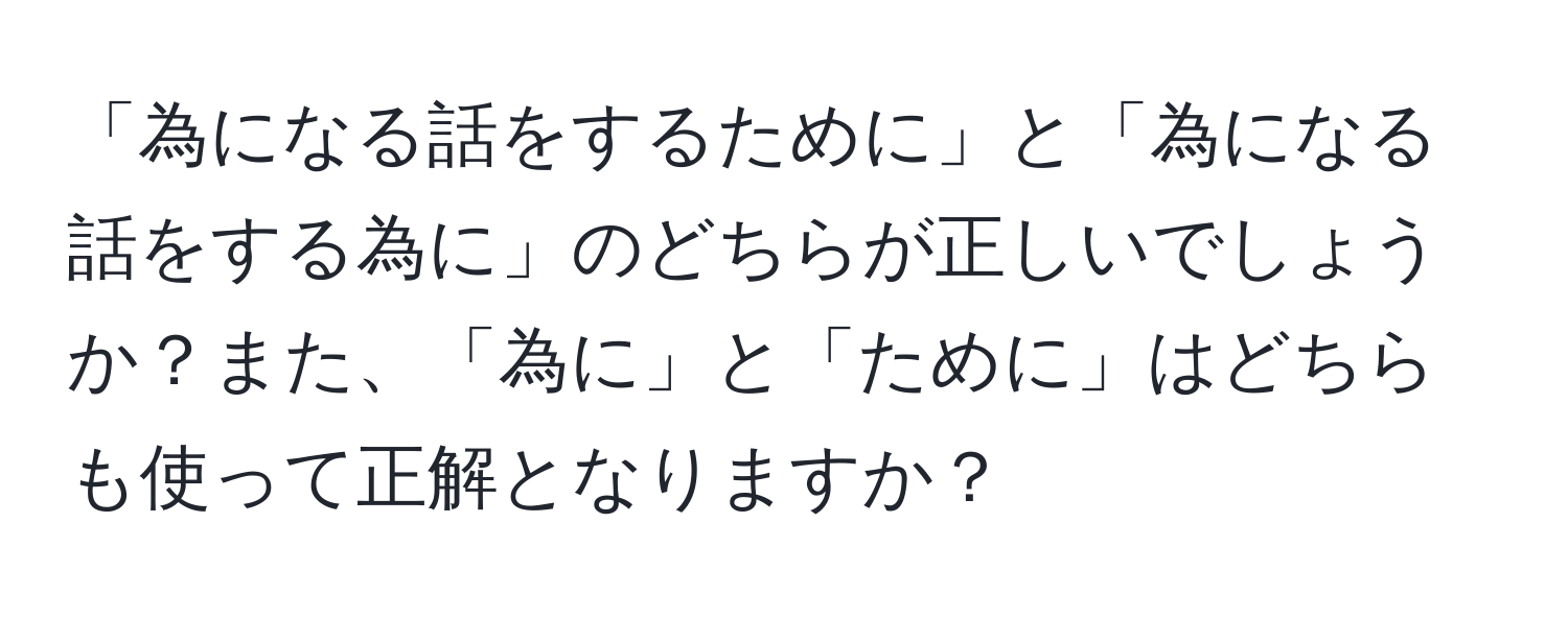 「為になる話をするために」と「為になる話をする為に」のどちらが正しいでしょうか？また、「為に」と「ために」はどちらも使って正解となりますか？