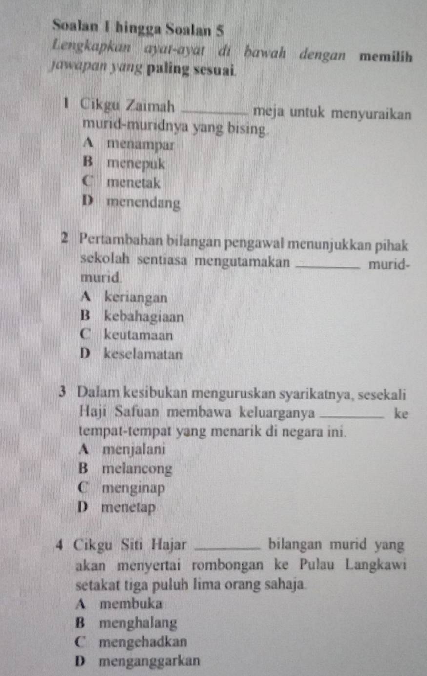 Soalan 1 hingga Soalan 5
Lengkapkan ayat-ayat di bawah dengan memilih
jawapan yang paling sesuai.
1 Cikgu Zaimah _meja untuk menyuraikan
murid-muridnya yang bising.
A menampar
B menepuk
C menetak
D menendang
2 Pertambahan bilangan pengawal menunjukkan pihak
sekolah sentiasa mengutamakan _murid-
murid.
A keriangan
B kebahagiaan
C keutamaan
D keselamatan
3 Dalam kesibukan menguruskan syarikatnya, sesekali
Haji Safuan membawa keluarganya _ke
tempat-tempat yang menarik di negara ini.
A menjalani
B melancong
C menginap
D menetap
4 Cikgu Siti Hajar _bilangan murid yang
akan menyertai rombongan ke Pulau Langkawi
setakat tiga puluh lima orang sahaja.
A membuka
B menghalang
C mengehadkan
D menganggarkan