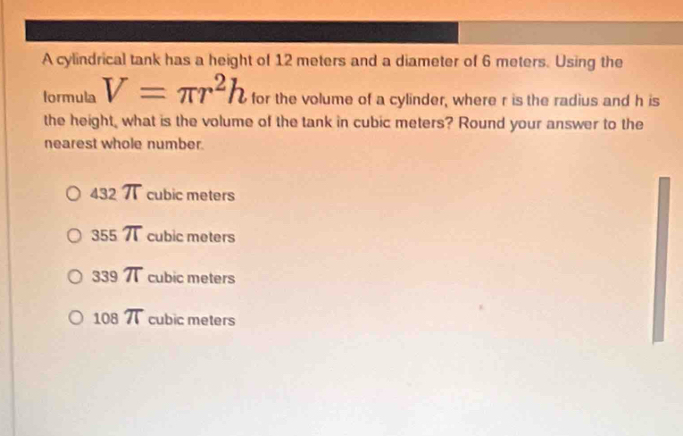 A cylindrical tank has a height of 12 meters and a diameter of 6 meters. Using the
formula V=π r^2h for the volume of a cylinder, where r is the radius and h is
the height, what is the volume of the tank in cubic meters? Round your answer to the
nearest whole number.
432π cubic meters
355 π cubic meters
33 9 π cubic meters
108π cubic meters