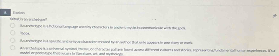 6 5 points
What is an archetype?
An archetype is a fctional language used by characters in ancient myths to communicate with the gods.
Tacos.
An archetype is a specifc and unique character created by an author that only appears in one story or work.
An archetype is a universal symbol, theme, or character pattern found across different cultures and stories, representing fundamental human experiences. It's a
model or prototype that recurs in literature, art, and mythology.