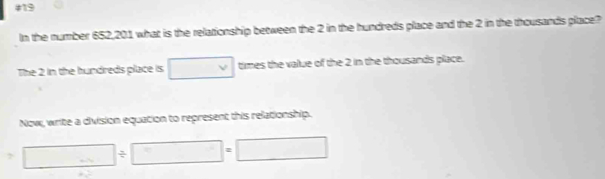 #19 
In the number 652,201 what is the relationship between the 2 in the hundreds place and the 2 in the thousands place? 
The 2 in the hundreds place is □ times the value of the 2 in the thousands place. 
Now, write a division equation to represent this relationship.
□ / □ =□