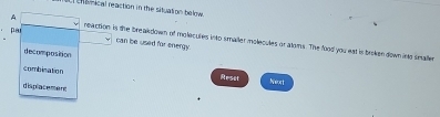 chiinical reaction in the situation below
par
A neaction is the breakdown of molecules into smaller molecules or atoms. The food you est is brken down into smalle
can be used for energy
decomposition
combination Reset Nwort
displacement