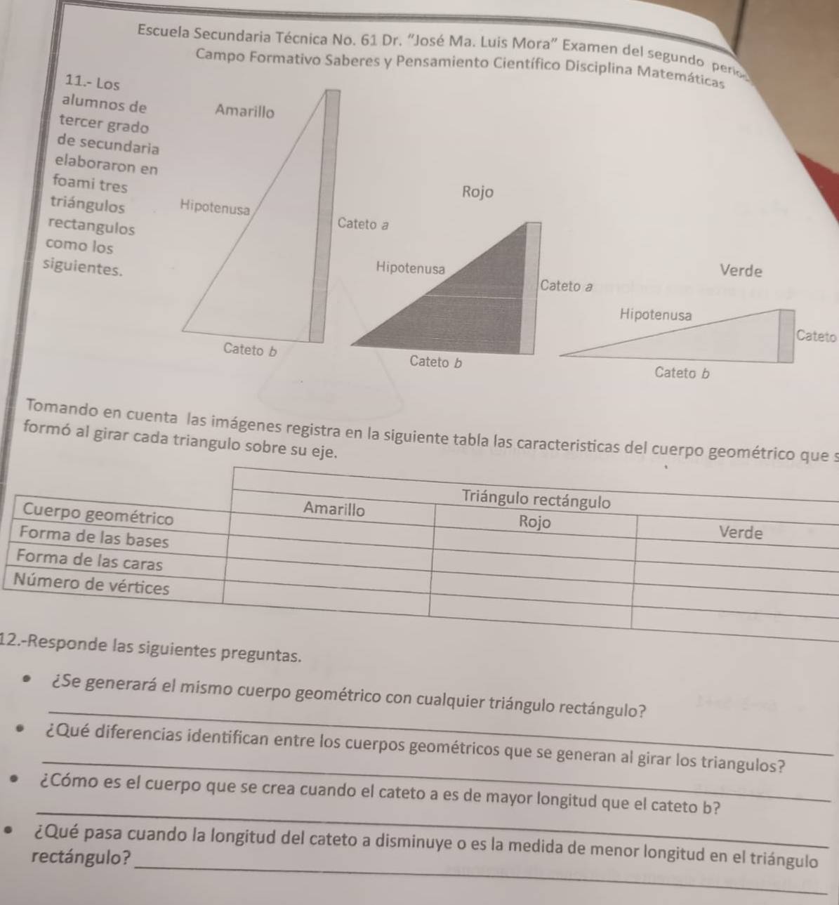Escuela Secundaria Técnica No. 61 Dr. 'José Ma. Luis Mora' Examen del segundo pero 
Campo Formativo Saberes y Pensamiento Científico Disciplina Matemáticas 
11.- Los 
alumnos de 
tercer grado 
de secundaria 
elaboraron en 
foami tres 
Rojo 
triángulos 
rectangulos 
como los 
siguientes.Verde 
Tomando en cuenta las imágenes registra en la siguiente tabla las caracteristicas del cuerpo geométrico que s 
formó al girar cada triangulo sobre su eje. 
1guntas. 
_ 
¿Se generará el mismo cuerpo geométrico con cualquier triángulo rectángulo? 
_ 
¿Qué diferencias identifican entre los cuerpos geométricos que se generan al girar los triangulos? 
_ 
¿Cómo es el cuerpo que se crea cuando el cateto a es de mayor longitud que el cateto b? 
¿Qué pasa cuando la longitud del cateto a disminuye o es la medida de menor longitud en el triángulo 
rectángulo?_