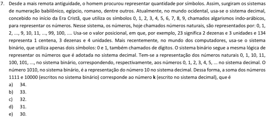 .7. Desde a mais remota antiguidade, o homem procurou representar quantidade por símbolos. Assim, surgiram os sistemas
de numeração babilônico, egípcio, romano, dentre outros. Atualmente, no mundo ocidental, usa-se o sistema decimal,
concebido no início da Era Cristã, que utiliza os símbolos 0, 1, 2, 3, 4, 5, 6, 7, 8, 9, chamados algarismos indo-arábicos,
para representar os números. Nesse sistema, os números, hoje chamados números naturais, são representados por: 0, 1,
2, ..., 9, 10, 11, ..., 99, 100, .... Usa-se o valor posicional, em que, por exemplo, 23 significa 2 dezenas e 3 unidades e 134
representa 1 centena, 3 dezenas e 4 unidades. Mais recentemente, no mundo dos computadores, usa-se o sistema
binário, que utiliza apenas dois símbolos: 0 e 1, também chamados de dígitos. O sistema binário segue a mesma lógica de
representar os números que é adotada no sistema decimal. Tem-se a representação dos números naturais 0, 1, 10, 11,
100, 101, ..., no sistema binário, correspondendo, respectivamente, aos números 0, 1, 2, 3, 4, 5, ... no sistema decimal. O
número 1010, no sistema binário, é a representação do número 10 no sistema decimal. Dessa forma, a soma dos números
1111 e 10000 (escritos no sistema binário) corresponde ao número k (escrito no sistema decimal), que é
a) 34.
b) 33.
c) 32.
d) 31.
e) 30.