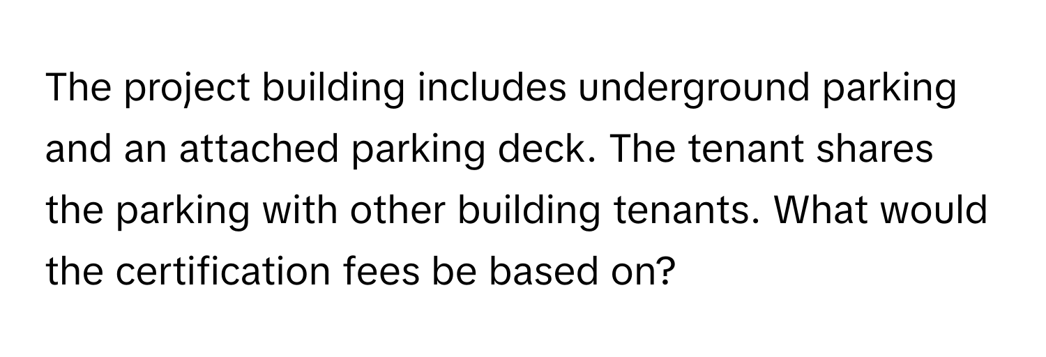 The project building includes underground parking and an attached parking deck. The tenant shares the parking with other building tenants. What would the certification fees be based on?