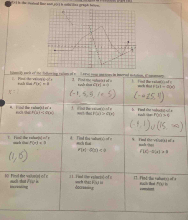 er P uectons (Part 1I )
f(x) is the dashed line and g(x) is solid fine graph below. 
Q 
. 
1 
. 
a - 4 A a e j 
7 
4 
Identify each of the following values of x. Leave your answers in interval notation, if necessary. 
1. Find the value(s) of x 2. Find the value(s) of x 3. Find the value(s) of x
such that F(x)=0 such that G(x)=0 such that F(x)=G(x)
4. Find the value(s) of x 5. Find the value(s) of x 6. Find the value(s) of x
such that F(x) such that F(x)>G(x) such that F(x)>0
7. Find the value(s) of x 8. Find the value(s) of x 9. Find the value(s) of x
such that F(x)<0</tex> such that such that
F(x)· G(x)<0</tex>
F(x)· G(x)>0
10. Find the value(s) of x l l . Find the value(s) of x 12. Find the value(s) of x
such that F(x) is such that F(x) is such that F(x) is 
increasing decreasing constant