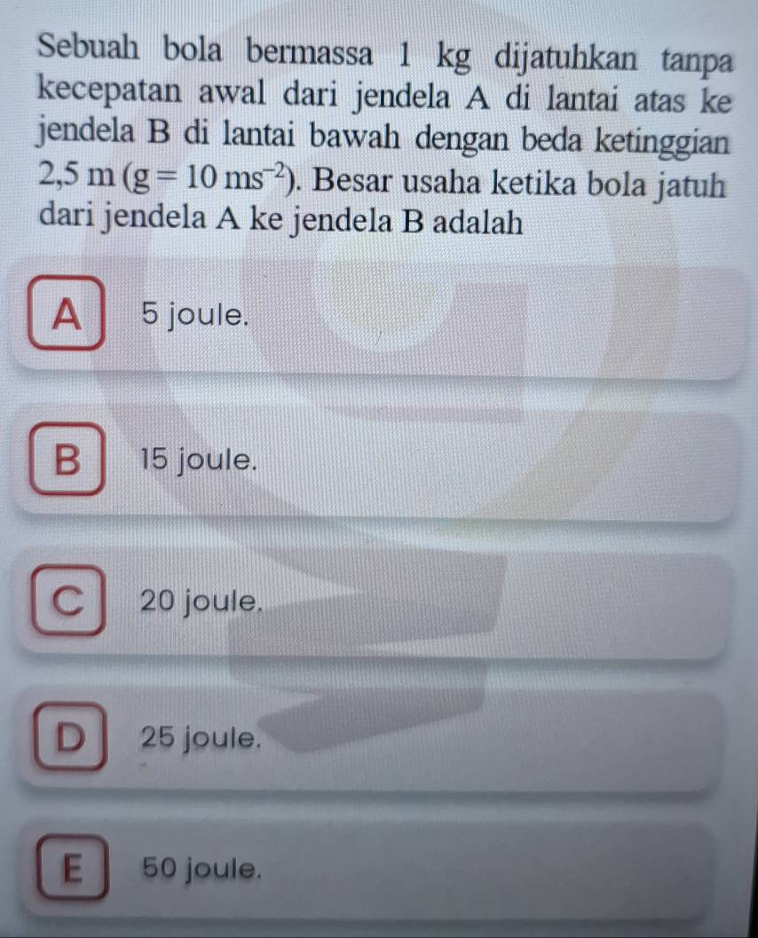 Sebuah bola bermassa 1 kg dijatuhkan tanpa
kecepatan awal dari jendela A di lantai atas ke
jendela B di lantai bawah dengan beda ketinggian
2,5m(g=10ms^(-2)). Besar usaha ketika bola jatuh
dari jendela A ke jendela B adalah
A ₹5 joule.
B 15 joule.
C 20 joule.
D 25 joule.
E 50 joule.