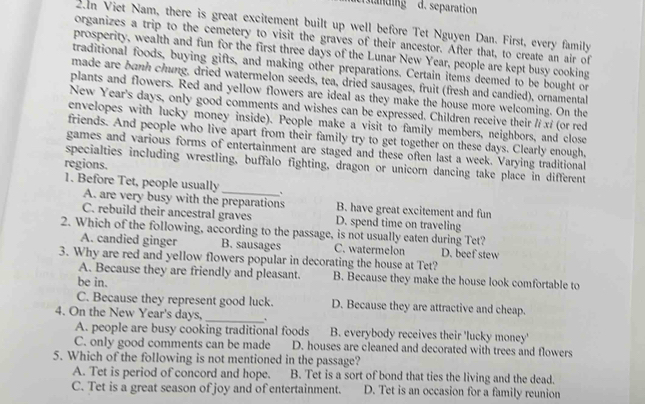 eslanding d. separation
2.n Viet Nam, there is great excitement built up well before Tet Nguyen Dan. First, every family
organizes a trip to the cemetery to visit the graves of their ancestor. After that, to create an air of
prosperity, wealth and fun for the first three days of the Lunar New Year, people are kept busy cooking
traditional foods, buying gifts, and making other preparations. Certain items deemed to be bought or
made are banh chung, dried watermelon seeds, tea, dried sausages, fruit (fresh and candied), ornamental
plants and flowers. Red and yellow flowers are ideal as they make the house more welcoming. On the
New Year's days, only good comments and wishes can be expressed. Children receive their // xí (or red
envelopes with lucky money inside). People make a visit to family members, neighbors, and close
friends. And people who live apart from their family try to get together on these days. Clearly enough,
games and various forms of entertainment are staged and these often last a week. Varying traditional
regions.
specialties including wrestling, buffalo fighting, dragon or unicorn dancing take place in different
1. Before Tet, people usually_ 、
A. are very busy with the preparations B. have great excitement and fun
C. rebuild their ancestral graves D. spend time on traveling
2. Which of the following, according to the passage, is not usually eaten during Tet?
A. candied ginger B. sausages C. watermelon D. beef stew
3. Why are red and yellow flowers popular in decorating the house at Tet?
A. Because they are friendly and pleasant. B. Because they make the house look comfortable to
be in.
_
C. Because they represent good luck. D. Because they are attractive and cheap.
4. On the New Year's days,
A. people are busy cooking traditional foods B. everybody receives their 'lucky money'
C. only good comments can be made D. houses are cleaned and decorated with trees and flowers
5. Which of the following is not mentioned in the passage?
A. Tet is period of concord and hope. B. Tet is a sort of bond that ties the living and the dead.
C. Tet is a great season of joy and of entertainment. D. Tet is an occasion for a family reunion