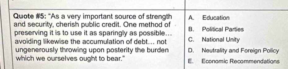 Quote #5: “As a very important source of strength A. Education
and security, cherish public credit. One method of B. Political Parties
preserving it is to use it as sparingly as possible...
avoiding likewise the accumulation of debt... not C. National Unity
ungenerously throwing upon posterity the burden D. Neutrality and Foreign Policy
which we ourselves ought to bear." E. Economic Recommendations