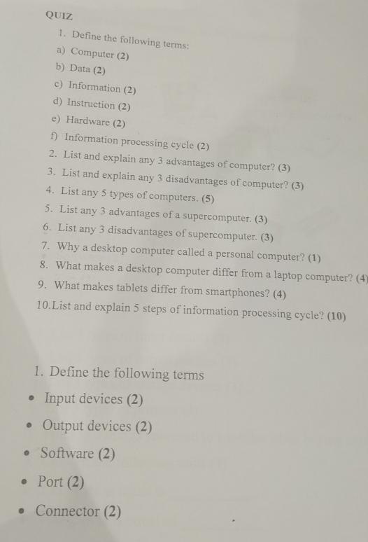 Define the following terms: 
a) Computer (2) 
b) Data (2) 
c) Information (2) 
d) Instruction (2) 
e) Hardware (2) 
f) Information processing cycle (2) 
2. List and explain any 3 advantages of computer? (3) 
3. List and explain any 3 disadvantages of computer? (3) 
4. List any 5 types of computers. (5) 
5. List any 3 advantages of a supercomputer. (3) 
6. List any 3 disadvantages of supercomputer. (3) 
7. Why a desktop computer called a personal computer? (1) 
8. What makes a desktop computer differ from a laptop computer? (4) 
9. What makes tablets differ from smartphones? (4) 
10.List and explain 5 steps of information processing cycle? (10) 
1. Define the following terms 
Input devices (2) 
Output devices (2) 
Software (2) 
Port (2) 
Connector (2)