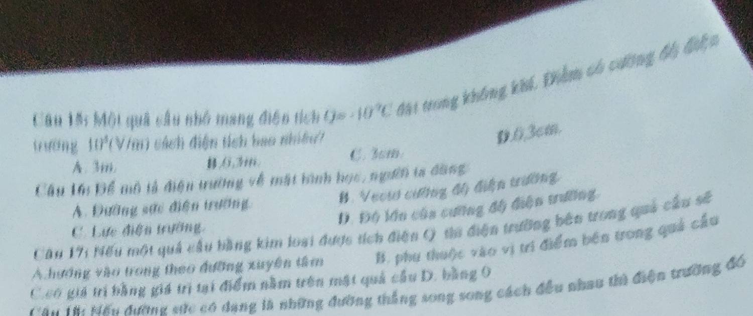 Một quả cầu nhỏ mang điện tích Q=-10°C Mặi trong không khí, Điểm có cường độ điện
t uēng 10)^3( V/m) sách điện tích bao nhiều?
D. 0, 3cm.
A. 3m. ,(, 3ii. C. 3sm.
Cầu Lớu Để mô tả điện trường về mặt hình học, ngưêi ta đàng
B. Vecu cường độ điện trường
D. Độ lớn của cưỡng độ điện trường.
A. Đường sức điện trường,
Cầu 171 Nếu một quả cầu bằng kim loại được tích điện Q tha điện trường bên trong quả cầu số
C. Lực điện trường,
A hương vào trong theo đưỡng xuyên tâm B. phu thuộc vào vị tri điểm bên trong quả cầu
C.co giá trị bằng giá trị tại điểm nằm trên mật quả cầu D. bằng 0
Tău Tài Mếu đường sức có dang là những đường thắng song song cách đều nhau thì điện trường đó