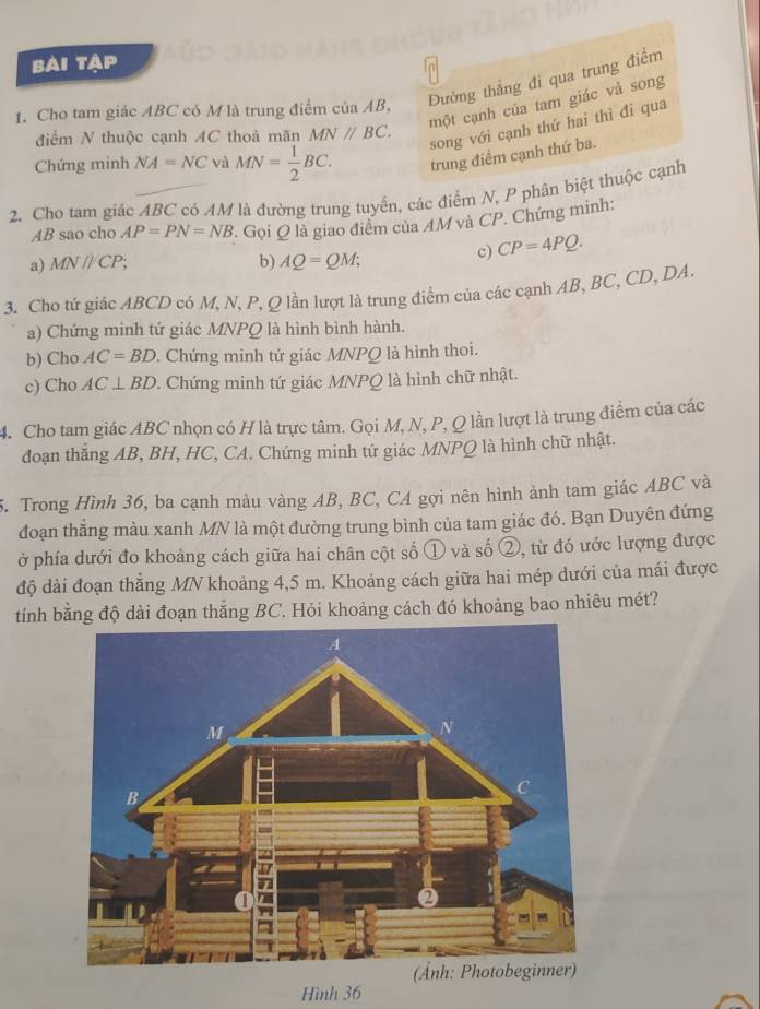 bài tập
Đường thắng đi qua trung điểm
một cạnh của tam giác và song
1. Cho tam giác ABC có M là trung điểm của AB,
điểm N thuộc cạnh AC thoả mãn MNparallel BC.
song với cạnh thứ hai thì đi qua
Chứng minh NA=NC và MN= 1/2 BC. trung điểm cạnh thứ ba.
2. Cho tam giác ABC có AM là đường trung tuyển, các điểm N, P phân biệt thuộc cạnh
AB sao cho AP=PN=NB Gọi Q là giao điểm của AM và CP. Chứng minh:
a) MN//CP b) AQ=QM;
c) CP=4PQ.
3. Cho tứ giác ABCD có M, N, P, Q lần lượt là trung điểm của các cạnh AB, BC, CD, DA.
a) Chứng minh tứ giác MNPQ là hình bình hành.
b) Cho AC=BD. Chứng minh tứ giác MNPQ là hình thoi.
c) Cho AC⊥ BD. Chứng minh tứ giác MNPQ là hình chữ nhật.
4. Cho tam giác ABC nhọn có H là trực tâm. Gọi M, N, P, Q lần lượt là trung điểm của các
đoạn thắng AB, BH, HC, CA. Chứng minh tứ giác MNPQ là hình chữ nhật.
5. Trong Hình 36, ba cạnh màu vàng AB, BC, CA gợi nên hình ảnh tam giác ABC và
đoạn thẳng màu xanh MN là một đường trung bình của tam giác đó. Bạn Duyên đứng
ở phía dưới đo khoảng cách giữa hai chân cột số ① và số ②, từ đó ước lượng được
độ dài đoạn thẳng MN khoảng 4,5 m. Khoảng cách giữa hai mép dưới của mái được
tính bằng độ dài đoạn thắng BC. Hỏi khoảng cách đó khoảng bao nhiêu mét?
Hình 36