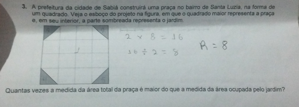 A prefeitura da cidade de Sabiá construirá uma praça no bairro de Santa Luzia, na forma de 
um quadrado. Veja o esboço do projeto na figura, em que o quadrado maior representa a praça 
e, em seu interior, a parte sombreada representa o jardim. 
Quantas vezes a medida da área total da praça é maior do que a medida da área ocupada pelo jardim?