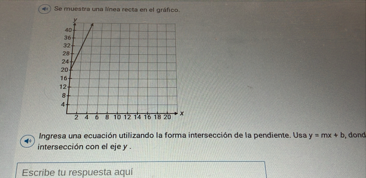 Se muestra una línea recta en el gráfico. 
Ingresa una ecuación utilizando la forma intersección de la pendiente. Usa y=mx+b , dond 
intersección con el eje y. 
Escribe tu respuesta aquí