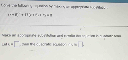 Solve the following equation by making an appropriate substitution.
(x+5)^2+17(x+5)+72=0
Make an appropriate substitution and rewrite the equation in quadratic form. 
Let u=□ , then the quadratic equation in u is □.