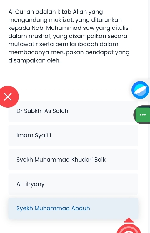 Al Qur'an adalah kitab Allah yang
mengandung mukjizat, yang diturunkan
kepada Nabi Muhammad saw yang ditulis
dalam mushaf, yang disampaikan secara
mutawatir serta bernilai ibadah dalam
membacanya merupakan pendapat yang
disampaikan oleh...
×
Dr Subkhi As Saleh
Imam Syafi’i
Syekh Muhammad Khuderi Beik
Al Lihyany
Syekh Muhammad Abduh