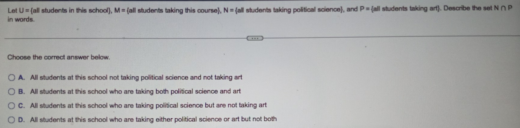 Let U= all students in this school, M= all students taking this course, N= all students taking political science, and P= all students taking art. Describe the set N∩ P
in words.
Choose the correct answer below.
A. All students at this school not taking political science and not taking art
B. All students at this school who are taking both political science and art
C. All students at this school who are taking political science but are not taking art
D. All students at this school who are taking either political science or art but not both