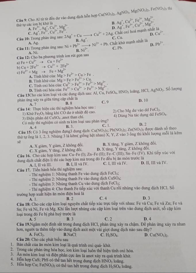 Cho Al từ từ đến dư vào dung dịch hỗn hợp Cu(NO_3)_2,AgNO_3,Mg(NO_3)_2,Fe(NO_3) 3 thì
A. Fe^(3+),Ag^+,Cu^(2+),Mg^(2+). B. Ag^+,Cu^(2+),Fe^(3+),Mg^(2+).
thứ tự các ion bị khử là
D.
Câu 10: Trong phản ứng sau: 2Ag^++Cuto Cu^(2+)+2Ag Chất oxi hoá mạnh nhất là Ag^+,Fe^(3+),Cu^(2+),Mg^(2+).
C. Ag^+,Fe^(3+),Cu^(2+),Fe^(2+). Cu^(2+).
D.
A. Ag. B. Ag^+. C. Cu.
Câu 11: Trong phản ứng sau: Ni+Pb^(2+)to Ni^(2+)+Pb. Chất khử mạnh nhất là Pb^(2+).
A. Ni.
B. Ni^(2+). C. Pb. D.
Câu 12: Cho ba phương trình ion rút gọn sau
a) Fe+Cu^(2+)to Cu+Fe^(2+)
b) Cu+2Fe^(3+)to Cu^(2+)+2Fe^(2+)
c) Fe^(2+)+Mgto Fe+Mg^(2+) Mg>Fe^(2+)>Cu>Fe.
A. Tính khử của:
B. Tính khử của: Mg>Fe>Fe^(2+)>Cu.
C. Tính oxi hóa của: Cu^(2+)>Fe^(3+)>Fe^(2+)>Mg^(2+).
D. Tính oxi hóa của: Fe^(3+)>Cu^(2+)>Fe^(2+)>Mg^(2+).
Câu 13Cho các kim loại và các dung dịch sau: Al,Cu,FeSO_4,HNO_3 loãng, HCl,AgNO_3. Số lượng
phản ứng xây ra giữa từng cặp chất là C. 9
A. 7 B. 8 D. 10
Câu 14: Thực hiện các thí nghiệm hóa học sau :
1) Khử Fe_2O_3 bằng khí CO dư ở nhiệt độ cao. 2) Cho Mg dư vào dd FeCl_3.
3) Điện phân dd C SO_4 ,anot than chi. 4) Dùng Na tác dụng dd FeSO_4.
Có mẫy thí nghiệm có sinh ra kim loại sau phản ứng? D. 2
A. 4 B. 3. C. 1.
Câu 15: C6 3 ổng nghiệm đựng3 dung dịch: Cu(NO_3)_2 Pb(NO_3)_2;Zn(NO_3)_2 được đánh số theo
thứ tự ống là 1, 2, 3. Nhúng 3 lá kẽm( giống hệt nhau) X, Y, Z vào 3 ống thi khối lượng mỗi lá kẽm
sẽ
A. X giảm, Y giảm, Z không đổi. B. X tăng, Y giảm, Z không đồi
C. X giảm, Y tăng, Z không đổi. D. X tăng, Y tăng, Z không đổi.
Câu 16. Cho các hợp kim sau: Cu-Fe (I); Zn-Fe (II);Fe-C (III); Sn-Fe (IV). Khi tiếp xúc với
dung dịch chất điện li thì các hợp kim mà trong đó Fe đều bị ăn mòn trước là
A. I, II và III. B. I、 II và IV. C. I, III và IV. D. II, III và IV.
Câu 17. Tiến hành bốn thí nghiệm sau:
- Thí nghiệm 1: Nhúng thanh Fe vào dung dịch F Cl₃;
- Thí nghiệm 2: Nhúng thanh Fe vào dung dịch CuSO₄;
- Thí nghiệm 3: Nhúng thanh Cu vào dung dịch FeCl₃;
- Thí nghiệm 4: Cho thanh Fe tiếp xúc với thanh Cu rồi nhúng vào dung dịch HCl. Số
trường hợp xuất hiện ăn mòn điện hoá là
A. 1. B. 2 C. 4 D. 3
Câu 18: Cho các cặp kim loại nguyên chất tiếp xúc trực tiếp với nhau: Fe và Cu; Fe và Zn; Fe và
Sn; Fe và Ni, Fe và Mg. Khi lần lượt nhúng các cặp kim loại trên vào dung dịch axit, số cặp kim
loại trong đó Fe bị phá huý trước là
A. 5 B. 3 C. 2 D. 4
Câu 19.Ngâm một đinh sắt trong dung dịch HCl, phản ứng xảy ra chậm. Để phản ứng xảy ra nhan
hơn, người ta thêm tiếp vào dung dịch axit một vài giọt dung dịch nào sau đây?
A. FeCl_3. B.NaCl, C. H_2SO_4. D. Cu(NO_3)_2.
Câu 20: Cho các phát biểu sau
1. Bản chất của ăn mòn kim loại là quá trình oxi quá- khử.
2. Trong các phản ứng hóa học, ion kim loại luôn thể hiện tính oxi hóa.
3. Ăn mòn kim loại và điện phân cực âm là anot xảy ra quá trình khử.
4. Hỗn hợp CuS; PbS có thể tan hết trong dung dịch HNO_3 loãng.
5. Hỗn hợp Cu; Fe(NO_3)_2 có thể tan hết trong dung dịch H_2SO_4 loãng.