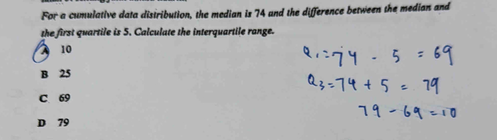 For a cumulative data distribution, the median is 74 and the difference between the median and
the first quartile is 5. Calculate the interquartile range.
A 10
B 25
C 69
D 79