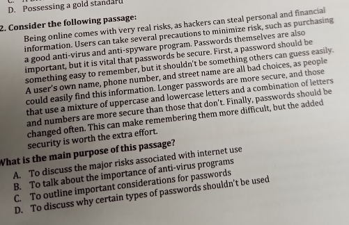 D. Possessing a gold standard
2. Consider the following passage:
Being online comes with very real risks, as hackers can steal personal and financial
information. Users can take several precautions to minimize risk, such as purchasing
a good anti-virus and anti-spyware program. Passwords themselves are also
important, but it is vital that passwords be secure. First, a password should be
something easy to remember, but it shouldn’t be something others can guess easily.
A user’s own name, phone number, and street name are all bad choices, as people
could easily find this information. Longer passwords are more secure, and those
that use a mixture of uppercase and lowercase letters and a combination of letters
and numbers are more secure than those that don’t. Finally, passwords should be
changed often. This can make remembering them more difficult, but the added
security is worth the extra effort.
What is the main purpose of this passage?
A. To discuss the major risks associated with internet use
B. To talk about the importance of anti-virus programs
C. To outline important considerations for passwords
D. To discuss why certain types of passwords shouldn’t be used