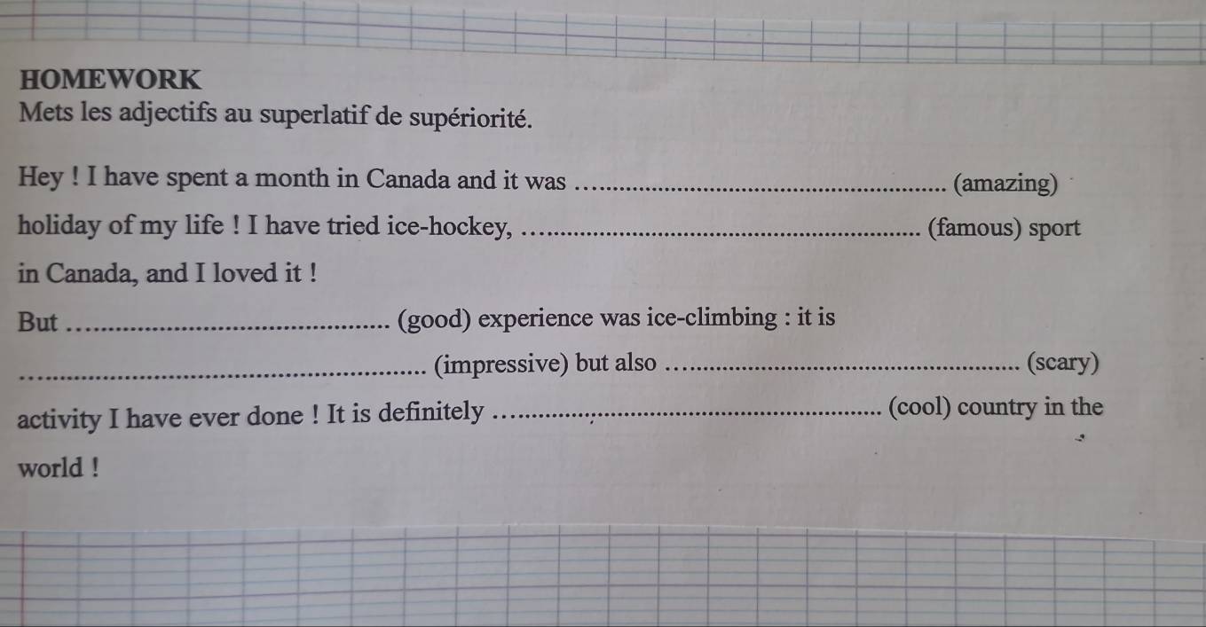 HOMEWORK 
Mets les adjectifs au superlatif de supériorité. 
Hey ! I have spent a month in Canada and it was _(amazing) 
holiday of my life ! I have tried ice-hockey, _(famous) sport 
in Canada, and I loved it ! 
But _(good) experience was ice-climbing : it is 
_(impressive) but also _(scary) 
activity I have ever done ! It is definitely _(cool) country in the 
world !