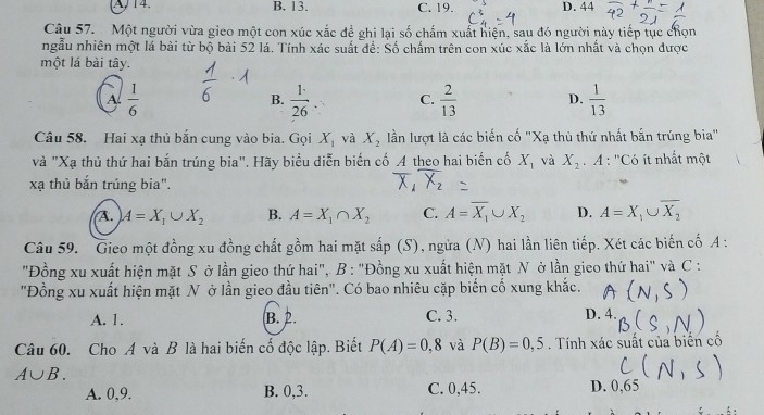 A, 14. B. 13. C. 19. D. 44
Câu 57. Một người vừa gieo một con xúc xắc để ghi lại số chấm xuất hiện, sau đó người này tiếp tục chọn
ngẫu nhiên một lá bài từ bộ bài 52 lá. Tính xác suất để: Số chấm trên con xúc xắc là lớn nhất và chọn được
một lá bài tây.
A  1/6 
B.  1/26 . C.  2/13  D.  1/13 
Câu 58. Hai xạ thủ bắn cung vào bia. Gọi X_1 và X_2 lần lượt là các biến cố "Xạ thủ thứ nhất bắn trúng bia"
và "Xạ thủ thứ hai bắn trúng bia". Hãy biểu diễn biến cố A theo hai biến cố X_1 và X_2. A : ''Có ít nhất một
xạ thủ bắn trúng bia".
A. A=X_1∪ X_2 B. A=X_1∩ X_2 C. A=overline X_1∪ X_2 D. A=X_1∪ overline X_2
Câu 59. Gieo một đồng xu đồng chất gồm hai mặt sắp (S), ngừa (N) hai lần liên tiếp. Xét các biến cố A :
"Đồng xu xuất hiện mặt S ở lần gieo thứ hai",. B : "Đồng xu xuất hiện mặt N ở lần gieo thứ hai" và C :
"Đồng xu xuất hiện mặt N ở lần gieo đầu tiên". Có bao nhiêu cặp biến cố xung khắc.
A. 1. B. 2. C. 3. D. 4.
Câu 60. Cho A và B là hai biến cố độc lập. Biết P(A)=0,8 và P(B)=0,5. Tính xác suất của biển cổ
A∪ B.
A. 0,9. B. 0,3. C. 0,45. D.  0,65