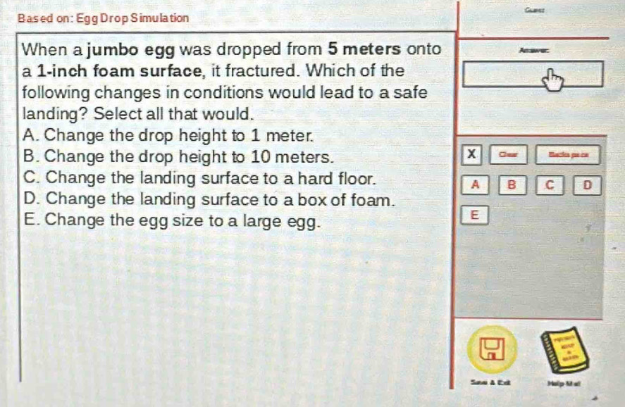 Gamet
Based on: Egg Drop Simulation
When a jumbo egg was dropped from 5 meters onto swer:
a
a 1-inch foam surface, it fractured. Which of the
following changes in conditions would lead to a safe
landing? Select all that would.
A. Change the drop height to 1 meter.
X
B. Change the drop height to 10 meters. Clew Becica pe ca
C. Change the landing surface to a hard floor.
A B C
D. Change the landing surface to a box of foam.
E. Change the egg size to a large egg.
E
Saw A dt Help Mal