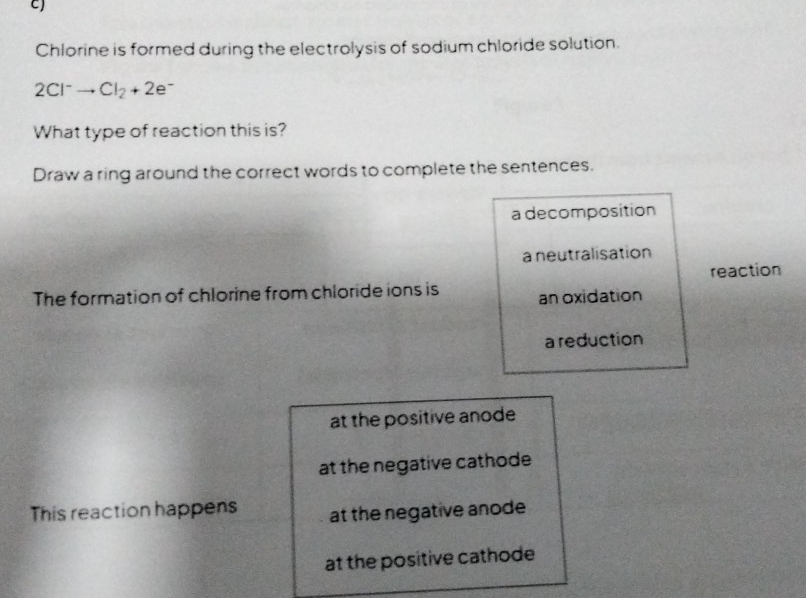 Chlorine is formed during the electrolysis of sodium chloride solution.
2Cl^-to Cl_2+2e^-
What type of reaction this is?
Draw a ring around the correct words to complete the sentences.
a decomposition
a neutralisation
The formation of chlorine from chloride ions is an oxidation reaction
a reduction
at the positive anode
at the negative cathode
This reaction happens at the negative anode
at the positive cathode