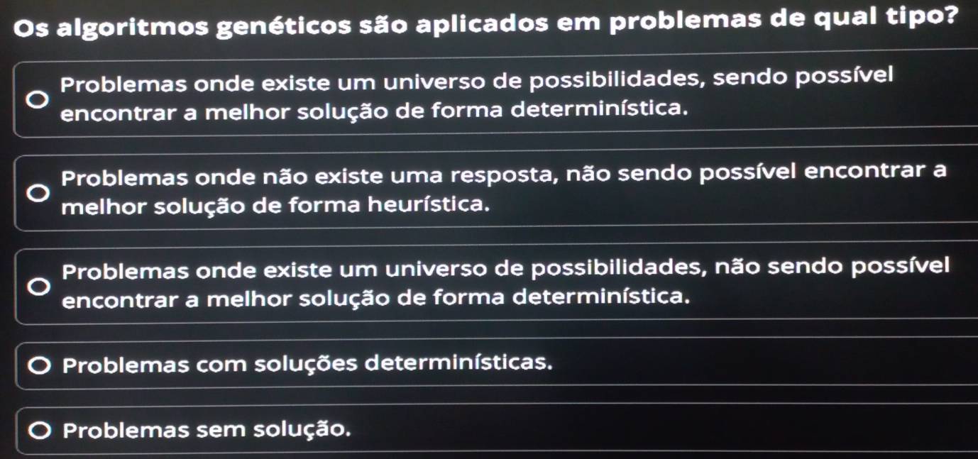 Os algoritmos genéticos são aplicados em problemas de qual tipo?
Problemas onde existe um universo de possibilidades, sendo possível
encontrar a melhor solução de forma determinística.
Problemas onde não existe uma resposta, não sendo possível encontrar a
melhor solução de forma heurística.
Problemas onde existe um universo de possibilidades, não sendo possível
encontrar a melhor solução de forma determinística.
Problemas com soluções determinísticas.
Problemas sem solução.