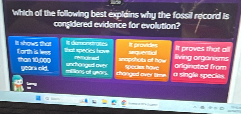 Which of the following best explains why the fossil record is
conşidered evidence for evolution?
It shows that It demonstrates It provides It proves that all
Earth is less that species have sequential living organisms
remoined snopshots of how
than 10,000 unchanged over species have originated from
years old. millions of years. changed over time. a single species.