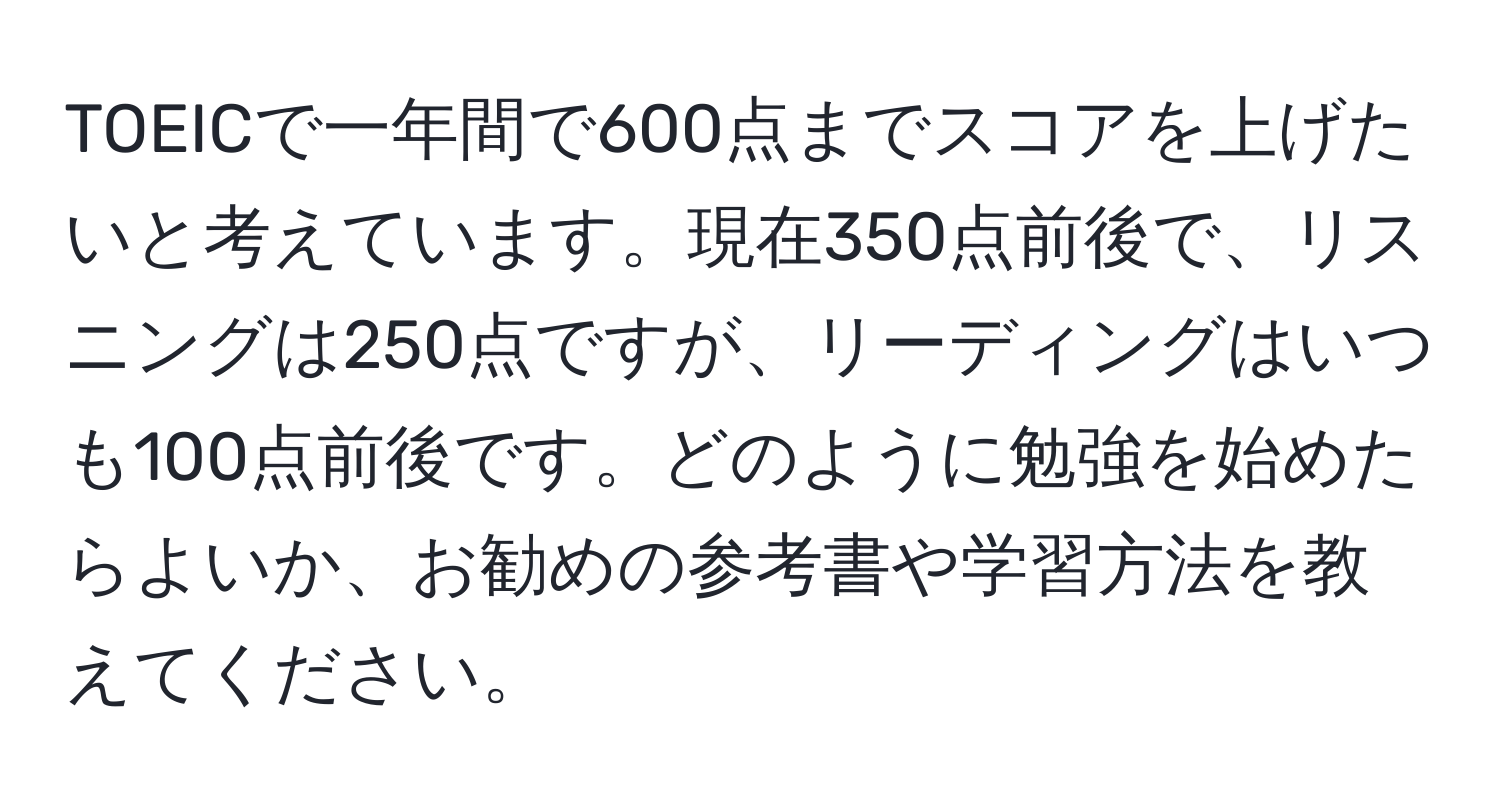 TOEICで一年間で600点までスコアを上げたいと考えています。現在350点前後で、リスニングは250点ですが、リーディングはいつも100点前後です。どのように勉強を始めたらよいか、お勧めの参考書や学習方法を教えてください。