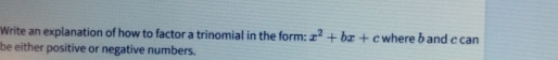 Write an explanation of how to factor a trinomial in the form: x^2+bx+c where b and c can 
be either positive or negative numbers.
