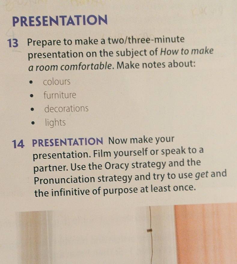 PRESENTATION
13 Prepare to make a two/three-minute
presentation on the subject of How to make
a room comfortable. Make notes about:
colours
furniture
decorations
lights
14 PRESENTATION Now make your
presentation. Film yourself or speak to a
partner. Use the Oracy strategy and the
Pronunciation strategy and try to use get and
the infinitive of purpose at least once.