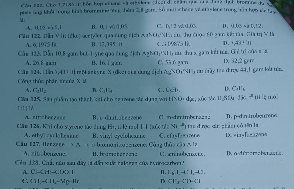 Cho 3,7185 lít hỗn hợp ethane và ethylene (dkc) đi chậm qua qua dung dịch bromine dư. Sao
phản ứng khối lượng bình brommine tăng thêm 2,8 gam. Số mol ethane và ethylene trong hỗn hợp lần lược
là:
A. 0,05 và 0,1. B. 0,1 và 0,05. C. 0,12 và 0,03. D. 0,03 và 0,12.
Cầu 122. Dẫn V lít (đkc) acetylen qua dung dịch AgNO_3/NH_3 dư, thu được 60 gam kết tủa. Giá trị V là
A. 6,1975 lít B. 12,395 lít C.3,09875 lít D. 7,437 lít
Câu 123. Dẫn 10,8 gam but-1-yne qua dung dịch AgNO_3/NH_3 dư, thu x gam kết tủa. Giá trị của x là
A. 26,8 gam B. 16,1 gam C. 53,6 gam D. 32,2 gam
Câu 124. Dẫn 7,437 lít một ankyne X (đkc) qua dung dịch AgNO_3/NH_3 dư thấy thu được 44,1 gam kết tủa.
Công thức phân tử của X là
A. C_2H_2. B. C_3H_4. C. C_5H_8.
D. C_4H_6.
Câu 125. Sản phẩm tạo thành khi cho benzene tác dụng với HNO_3 đặc, xúc tác H_2SO_4 đặc, t^0 (ti lệ mol
1:1) là
A. nitrobenzene B. o-dinitrobenzene C. m-dinitrobenzene D. p-dinitrobenzene
Câu 126. Khi cho styrene tác dụng H_2 , tỉ lệ mol 1:1 (xúc tác Ni,t^0) thu được sản phẩm có tên là
A. ethyl cyclohexane B. vinyl cyclohexane C. ethylbenzene D. vinylbenzene
Câu 127. Benzene A o-bromonitrobenzene. Công thức của A là
A. nitrobenzene. B. bromobenzene. C. aminobenzene. D. o-dibromobenzene
Câu 128. Chất nào sau đây là dẫn xuất halogen của hydrocarbon?
A. Cl-CH_2-COOH. B. C_6H_5-CH_2-Cl.
C. CH_3-CH_2-Mg-Br. D. CH_3-CO-Cl.