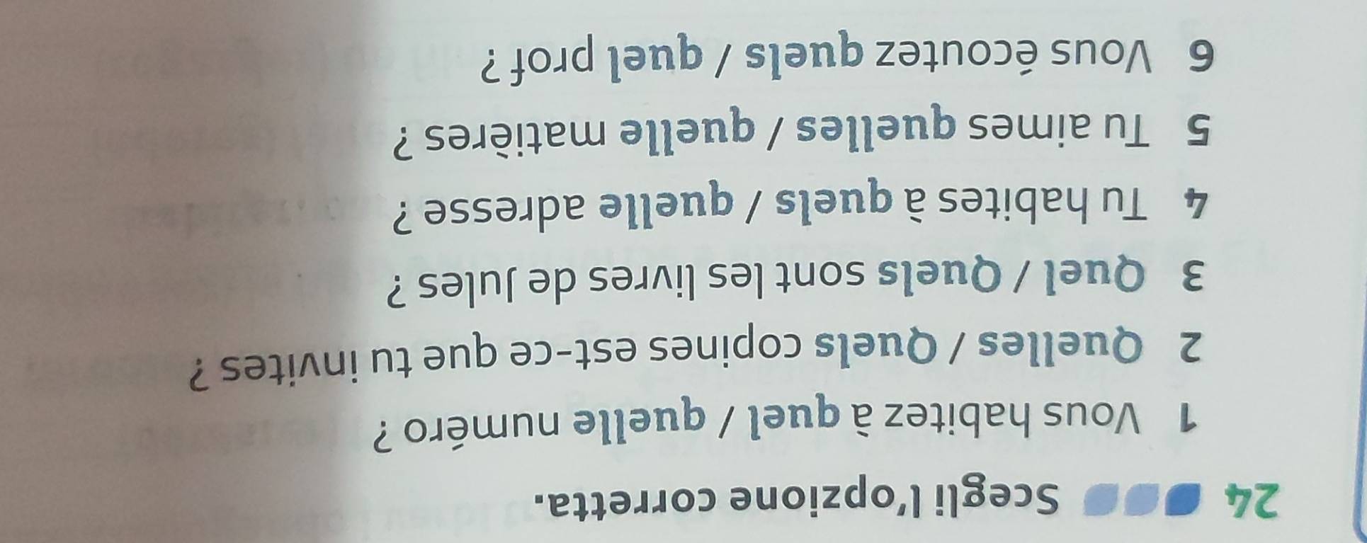 24 ... Scegli l’opzione corretta. 
1 Vous habitez à quel / quelle numéro ? 
2 Quelles / Quels copines est-ce que tu invites ? 
3 Quel / Quels sont les livres de Jules ? 
4 Tu habites à quels / quelle adresse ? 
5 Tu aimes quelles / quelle matières ? 
6 Vous écoutez quels / quel prof ?