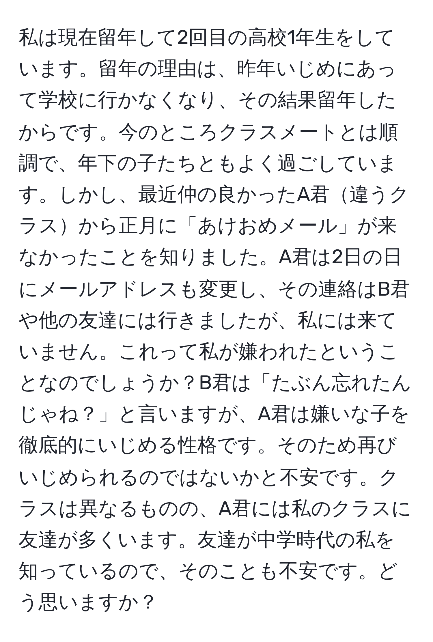 私は現在留年して2回目の高校1年生をしています。留年の理由は、昨年いじめにあって学校に行かなくなり、その結果留年したからです。今のところクラスメートとは順調で、年下の子たちともよく過ごしています。しかし、最近仲の良かったA君違うクラスから正月に「あけおめメール」が来なかったことを知りました。A君は2日の日にメールアドレスも変更し、その連絡はB君や他の友達には行きましたが、私には来ていません。これって私が嫌われたということなのでしょうか？B君は「たぶん忘れたんじゃね？」と言いますが、A君は嫌いな子を徹底的にいじめる性格です。そのため再びいじめられるのではないかと不安です。クラスは異なるものの、A君には私のクラスに友達が多くいます。友達が中学時代の私を知っているので、そのことも不安です。どう思いますか？