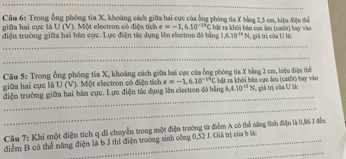 Trong ống phóng tia X, khoảng cách giữa hai cực của ống phóng tia X bằng 2,5 cm, hiệu điện thể 
giữa hai cực là U (V). Một electron có điện tích e=-1,6.10^(-19)C bật ra khỏi bản cực âm (catôt) bay vào 
điện trường giữa hai bản cực. Lực điện tác dụng lên electron đó bằng 1, 6.10^(-14)N , giá trị của U là: 
Câu 5: Trong ống phóng tia X, khoảng cách giữa hai cực của ống phóng tia X bằng 2 cm, hiệu điện thế 
giữa hai cực là U (V). Một electron có điện tích e=-1,6.10^(-19)C bật ra khỏi bản cực âm (catôt) bay vào 
điện trường giữa hai bản cực. Lực điện tác dụng lên electron đó bằng 6, 4.10^(-15)N , giá trị của U là: 
Câu 7: Khi một điện tích q di chuyển trong một điện trường từ điểm A có thế năng tĩnh điện là 0,86 J đến 
điểm B có thế năng điện là b J thì điện trường sinh công 0, 52 J. Giá trị của b là: