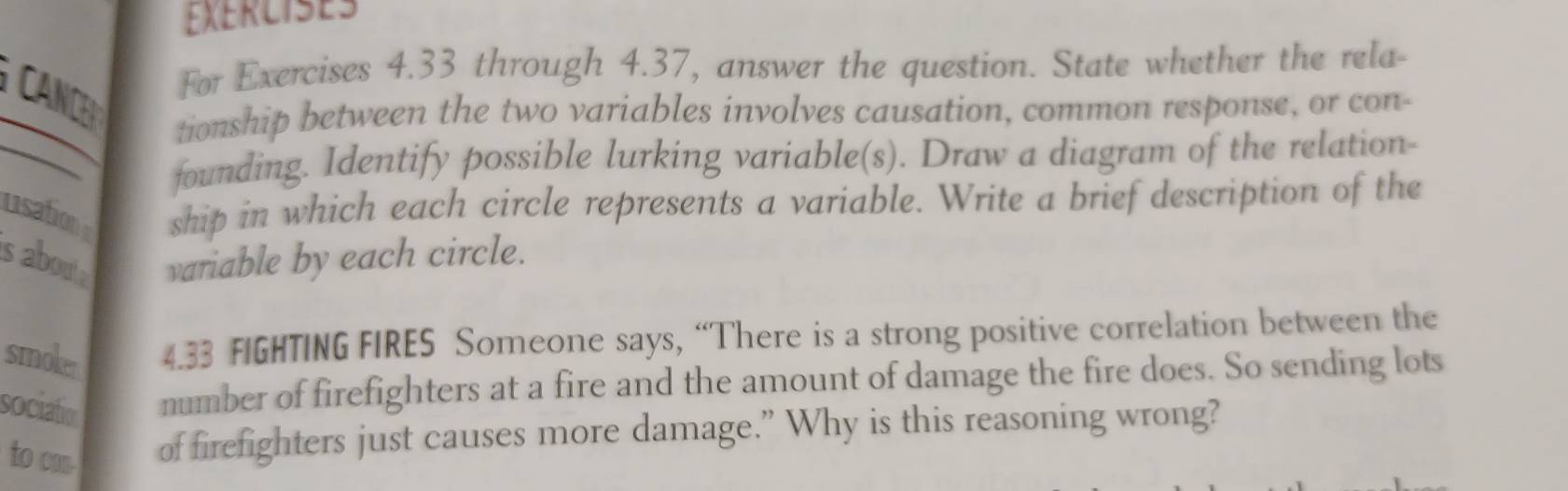 For Exercises 4.33 through 4.37, answer the question. State whether the rela- 
tionship between the two variables involves causation, common response, or con- 
founding. Identify possible lurking variable(s). Draw a diagram of the relation- 
usation ship in which each circle represents a variable. Write a brief description of the 
s aboute variable by each circle. 
smoker 4.33 FIGHTING FIRES Someone says, “There is a strong positive correlation between the 
sociation number of firefighters at a fire and the amount of damage the fire does. So sending lots 
to con. of firefighters just causes more damage.” Why is this reasoning wrong?
