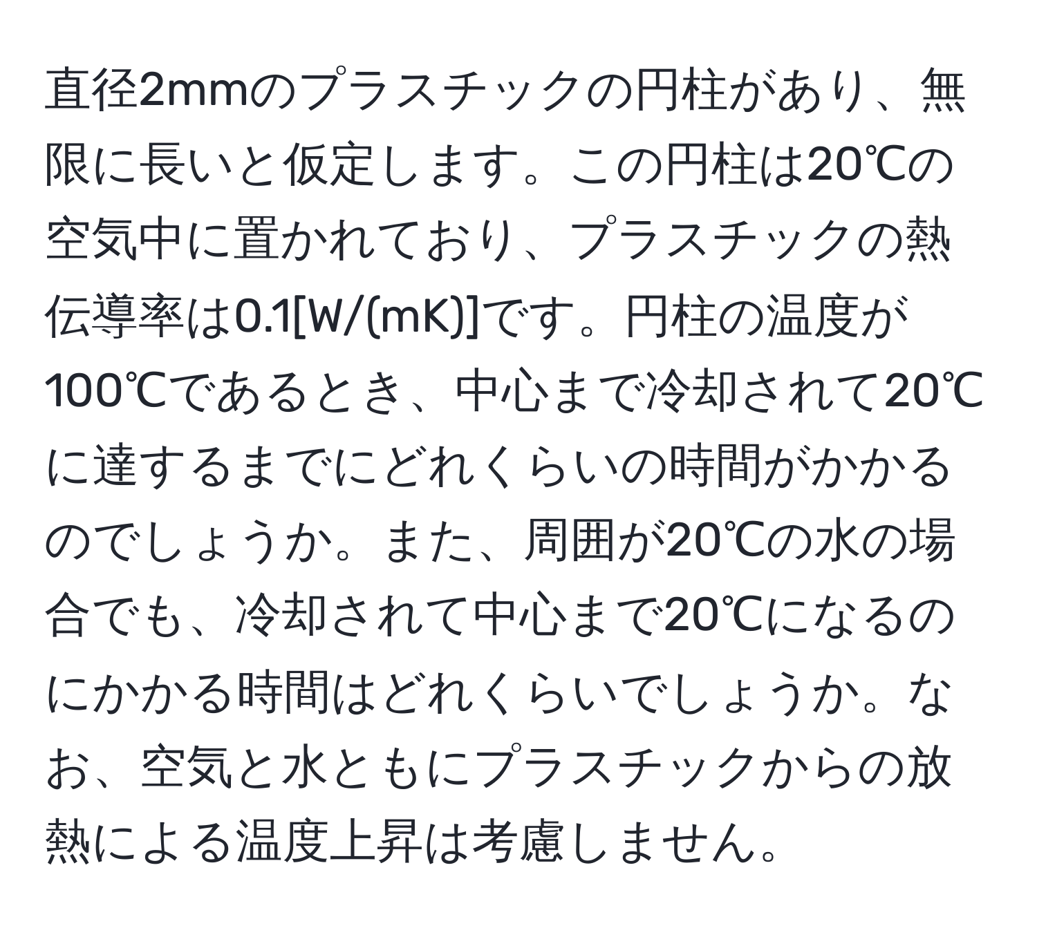 直径2mmのプラスチックの円柱があり、無限に長いと仮定します。この円柱は20℃の空気中に置かれており、プラスチックの熱伝導率は0.1[W/(mK)]です。円柱の温度が100℃であるとき、中心まで冷却されて20℃に達するまでにどれくらいの時間がかかるのでしょうか。また、周囲が20℃の水の場合でも、冷却されて中心まで20℃になるのにかかる時間はどれくらいでしょうか。なお、空気と水ともにプラスチックからの放熱による温度上昇は考慮しません。