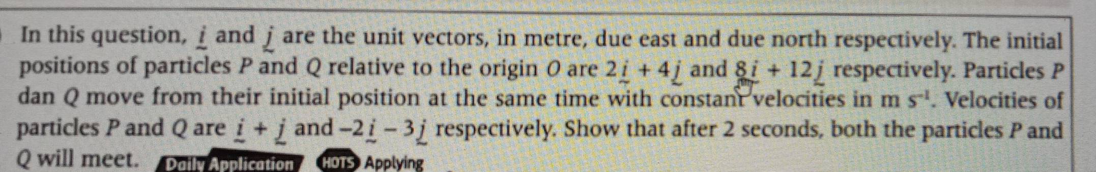 In this question, ⊥ and ∫are the unit vectors, in metre, due east and due north respectively. The initial 
positions of particles P and Q relative to the origin O are 2_ i+4_ j and 8i+12j respectively. Particles P
dan Q move from their initial position at the same time with constant velocities in ms^(-1). Velocities of 
particles P and Q are _ i+_ jand-2_ i-3_ j respectively. Show that after 2 seconds, both the particles P and
Q will meet. Daily Application HOTS Applying