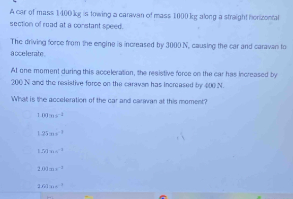 A car of mass 1400 kg is towing a caravan of mass 1000 kg along a straight horizontal
section of road at a constant speed.
The driving force from the engine is increased by 3000 N, causing the car and caravan to
accelerate.
At one moment during this acceleration, the resistive force on the car has increased by
200 N and the resistive force on the caravan has increased by 400 N.
What is the acceleration of the car and caravan at this moment?
1.00ms^(-2)
1.25ms^(-2)
1.50ms^(-2)
2.00ms^(-2)
2.60ms^(-2)