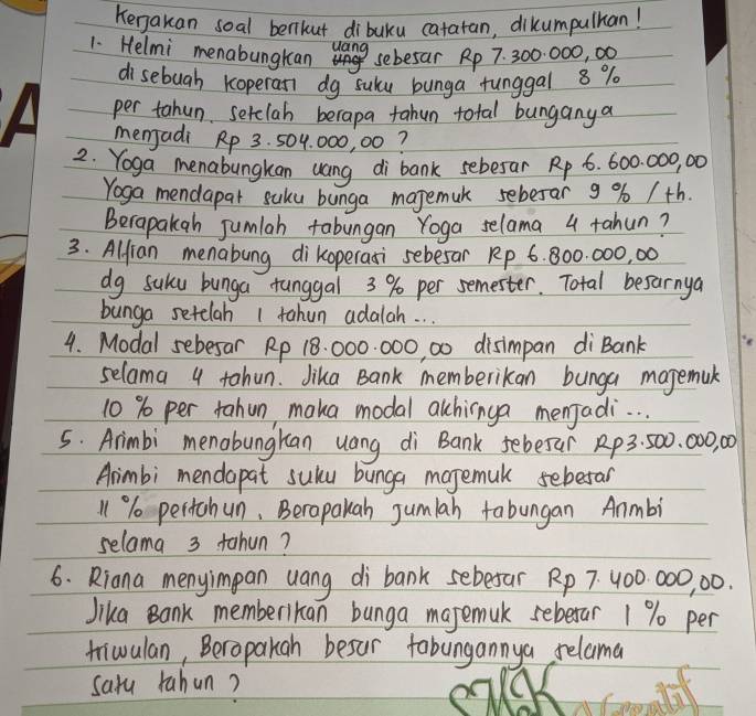 Kenakan soal benkut dibuku catatan, dikumpulhan! 
1. Helmi menabungkan uang 
sebesar Rp 7. 300. 000, 00
disebuah Koperan dg suku bunga funggal 8 %
per tahun serclah berapa tahun total bunganya 
menjadi Rp 3. 504, 000, 00? 
2. Yoga menabungkan uang di bank sebesar Rp 6. 600. 000, 00
Yoga mendapar suku bunga majemuk sebesar 9 % /th. 
Berapakgh jumlah tabungan Yoga selama 4 tahun? 
3. Alfian menabung dikoperasi sebesar Rp 6. 800. 000, 00
dg suku bunga tunggal 3 % per semester. Total besarnya 
bunga setelah 1 tahun adalah. . . 
4. Modal sebesar Rp 18. 000. 000, 00 disimpan di Bank 
selama 4 tahun. Jika Bank memberikan bunga magemuk
10 % per tahun, maka modal alchinga menjadi. . . 
5. Arimbi menabungkan uang di Bank sebesar Rp3. 500. 000, 00
Arimbi mendapat sulu bunga majemuk seberan
11% pertchun, Berapalah jumlah tabungan Anmbi 
selama 3 tahun? 
6. Riana menyimpan uang di bank sebesar Rp 7 400 000, 00. 
Jika Bank memberikan bunga majemuk sebexar 1 % per 
triwulan, Beropakah besur tobungannya relama 
saru rahun?