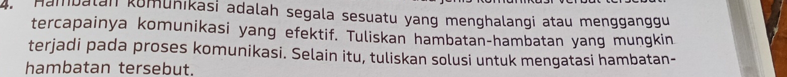 Hambalan komunıkasi adalah segala sesuatu yang menghalangi atau mengganggu 
tercapainya komunikasi yang efektif. Tuliskan hambatan-hambatan yang mungkin 
terjadi pada proses komunikasi. Selain itu, tuliskan solusi untuk mengatasi hambatan- 
hambatan tersebut.