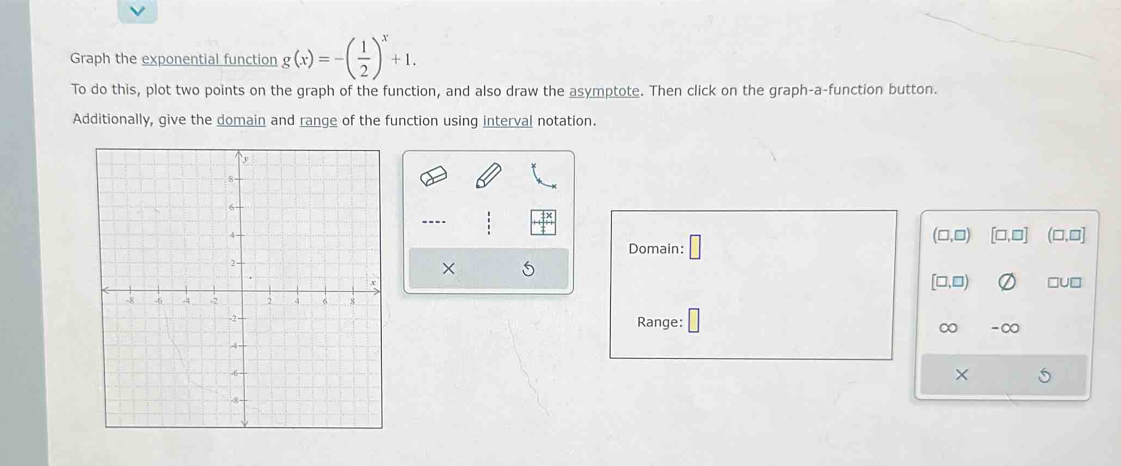 Graph the exponential function g(x)=-( 1/2 )^x+1. 
To do this, plot two points on the graph of the function, and also draw the asymptote. Then click on the graph-a-function button.
Additionally, give the domain and range of the function using interval notation.
--.-
Domain: □
(□ ,□ ) [□,□] (□ ,□ ]
×
□U□
[□ ,□ )
Range: ∞ -∞
×