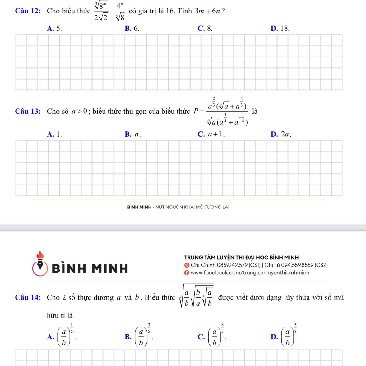 Cho biểu thức  sqrt[3](8^m)/2sqrt(2) ·  4^n/sqrt[6](8)  có giá trị là 16. Tính 3m+6n ?
A. 5. B. 6. C. 8. D. 18.
Câu 13: Cho số a>0; biểu thức thu gọn của biểu thức P=frac a^(frac 2)3(sqrt[3](a)+a^(frac 4)3)sqrt[4](a)(a^(frac 3)4+a^(-frac 1)4) là
A. 1. B. a . C. a+1. D. 2a.
BÌNH MINH - NÚT NGUỒN KHAI MỞ TƯƠNG LAI
TRUNG TÂM LUYỆN THI ĐẠI HỌC BÌNH MINH
bình Minh © Chị Chinh 0859.142.579 (CS1) | Chị Tú 094.559.8559 (CS2)
www.facebook.com/trungtamluyenthibinhminh
Câu 14: Cho 2 số thực dương a và b. Biểu thức sqrt[3](frac a)bsqrt(frac b)asqrt[5](frac a)b được viết dưới dạng lũy thừa với shat O mù
hữu tỉ là
A. ( a/b )^ 1/5 . ( a/b )^ 3/5 . ( a/b )^ 8/5 . ( a/b )^ 5/8 . 
B.
C.
D.